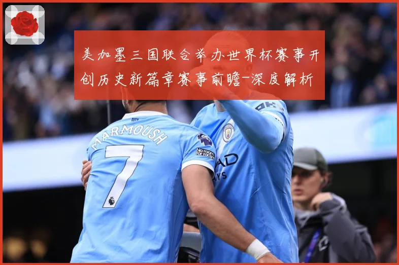美加墨三国联合举办世界杯赛事开创历史新篇章赛事前瞻-深度解析