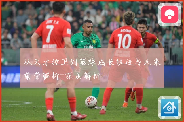 从天才控卫到篮球成长轨迹与未来前景解析-深度解析