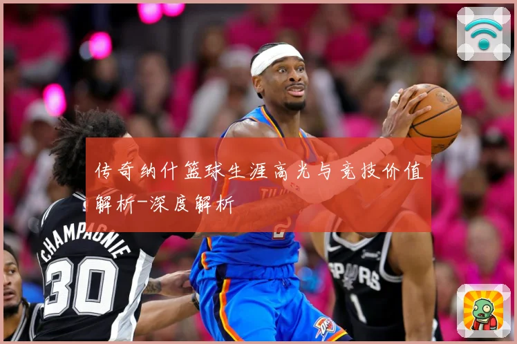 传奇纳什篮球生涯高光与竞技价值解析-深度解析